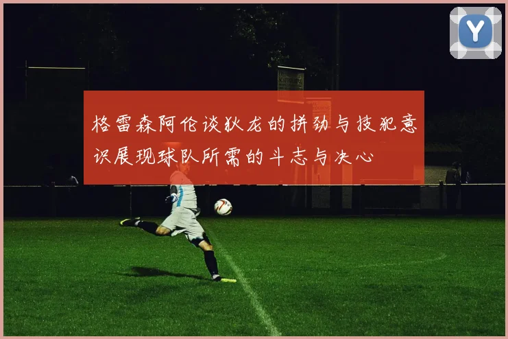 格雷森阿伦谈狄龙的拼劲与技犯意识展现球队所需的斗志与决心