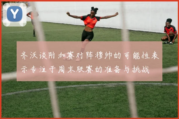 齐沃谈附加赛对阵穆帅的可能性表示专注于周末联赛的准备与挑战