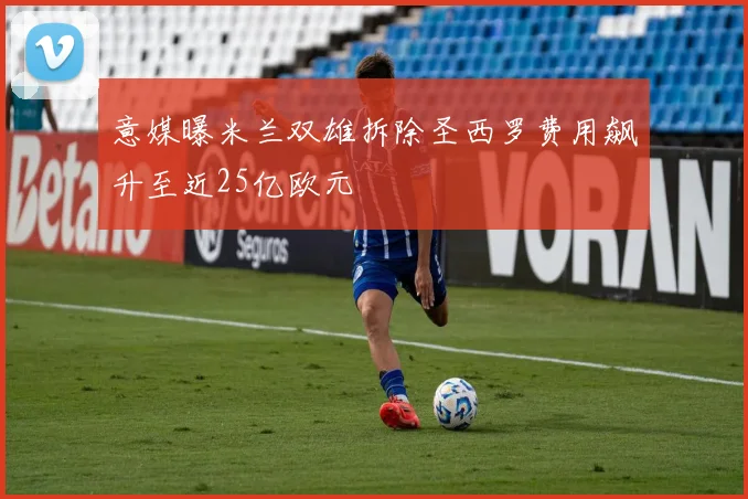 意媒曝米兰双雄拆除圣西罗费用飙升至近25亿欧元