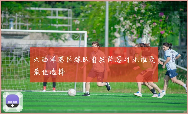 大西洋赛区球队首发阵容对比谁是最佳选择