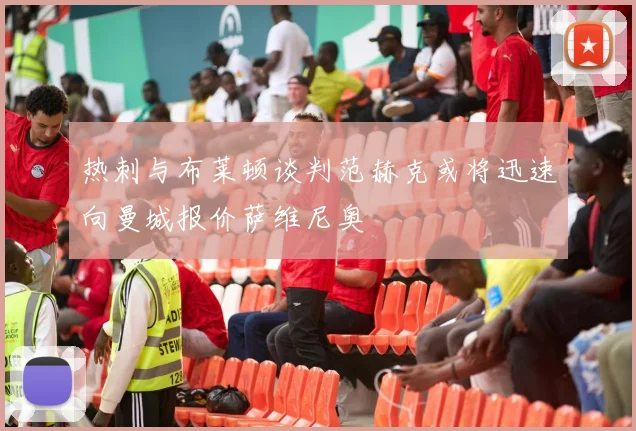 热刺与布莱顿谈判范赫克或将迅速向曼城报价萨维尼奥