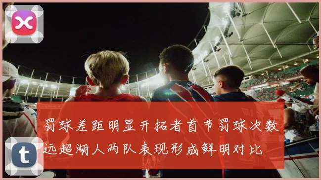 罚球差距明显开拓者首节罚球次数远超湖人两队表现形成鲜明对比