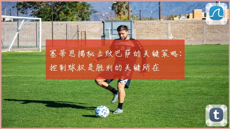 塞蒂恩揭秘击败巴萨的关键策略：控制球权是胜利的关键所在