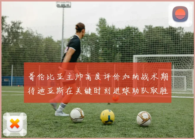 哥伦比亚主帅高度评价加纳战术期待迪亚斯在关键时刻进球助队取胜