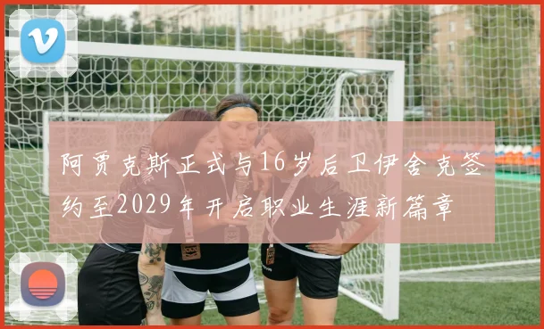 阿贾克斯正式与16岁后卫伊舍克签约至2029年开启职业生涯新篇章