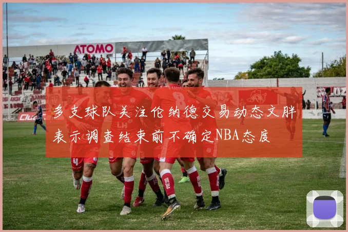 多支球队关注伦纳德交易动态文胖表示调查结束前不确定NBA态度