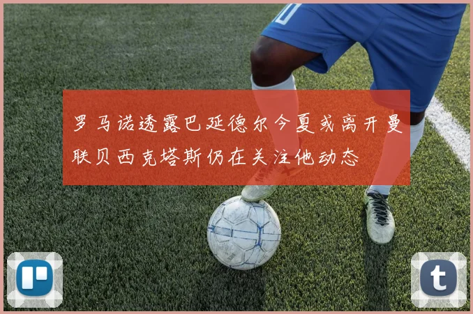 罗马诺透露巴延德尔今夏或离开曼联贝西克塔斯仍在关注他动态